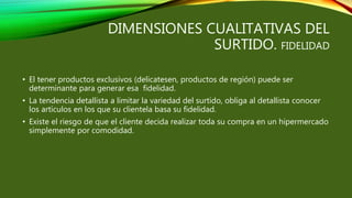 DIMENSIONES CUALITATIVAS DEL
SURTIDO. FIDELIDAD
• El tener productos exclusivos (delicatesen, productos de región) puede ser
determinante para generar esa fidelidad.
• La tendencia detallista a limitar la variedad del surtido, obliga al detallista conocer
los artículos en los que su clientela basa su fidelidad.
• Existe el riesgo de que el cliente decida realizar toda su compra en un hipermercado
simplemente por comodidad.
 