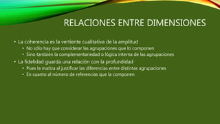 RELACIONES ENTRE DIMENSIONES
• La coherencia es la vertiente cualitativa de la amplitud
• No sólo hay que considerar las agrupaciones que lo componen
• Sino también la complementariedad o lógica interna de las agrupaciones
• La fidelidad guarda una relación con la profundidad
• Pues la matiza al justificar las diferencias entre distintas agrupaciones
• En cuanto al número de referencias que la componen
 