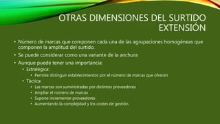 OTRAS DIMENSIONES DEL SURTIDO
EXTENSIÓN
• Número de marcas que componen cada una de las agrupaciones homogéneas que
componen la amplitud del surtido.
• Se puede considerar como una variante de la anchura
• Aunque puede tener una importancia:
• Estratégica:
• Permite distinguir establecimientos por el número de marcas que ofrecen
• Táctica:
• Las marcas son suministradas por distintos proveedores
• Ampliar el número de marcas
• Supone incrementar proveedores
• Aumentando la complejidad y los costes de gestión.
 