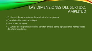 LAS DIMENSIONES DEL SURTIDO.
AMPLITUD
• El número de agrupaciones de productos homogéneos
• Que el detallista decide trabajar
• En el punto de venta
• El Surtido de los puntos de venta será tan amplio como agrupaciones homogéneas
de referencias tenga
 