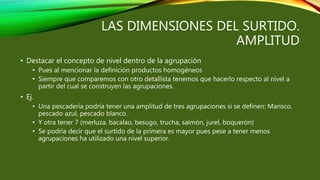 LAS DIMENSIONES DEL SURTIDO.
AMPLITUD
• Destacar el concepto de nivel dentro de la agrupación
• Pues al mencionar la definición productos homogéneos
• Siempre que comparemos con otro detallista tenemos que hacerlo respecto al nivel a
partir del cual se construyen las agrupaciones.
• Ej.
• Una pescadería podría tener una amplitud de tres agrupaciones si se definen: Marisco,
pescado azul, pescado blanco.
• Y otra tener 7 (merluza, bacalao, besugo, trucha, salmón, jurel, boquerón)
• Se podría decir que el surtido de la primera es mayor pues pese a tener menos
agrupaciones ha utilizado una nivel superior.
 