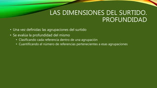 LAS DIMENSIONES DEL SURTIDO.
PROFUNDIDAD
• Una vez definidas las agrupaciones del surtido
• Se evalúa la profundidad del mismo
• Clasificando cada referencia dentro de una agrupación
• Cuantificando el número de referencias pertenecientes a esas agrupaciones
 