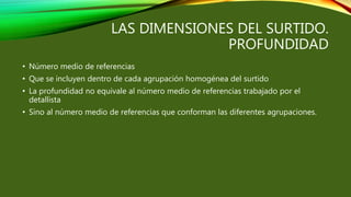 LAS DIMENSIONES DEL SURTIDO.
PROFUNDIDAD
• Número medio de referencias
• Que se incluyen dentro de cada agrupación homogénea del surtido
• La profundidad no equivale al número medio de referencias trabajado por el
detallista
• Sino al número medio de referencias que conforman las diferentes agrupaciones.
 