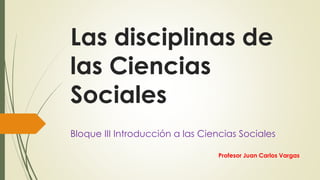 Las disciplinas de
las Ciencias
Sociales
Bloque III Introducción a las Ciencias Sociales
Profesor Juan Carlos Vargas
 