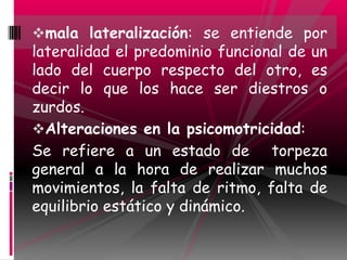 mala lateralización: se entiende por
lateralidad el predominio funcional de un
lado del cuerpo respecto del otro, es
decir lo que los hace ser diestros o
zurdos.
Alteraciones en la psicomotricidad:
Se refiere a un estado de torpeza
general a la hora de realizar muchos
movimientos, la falta de ritmo, falta de
equilibrio estático y dinámico.
 