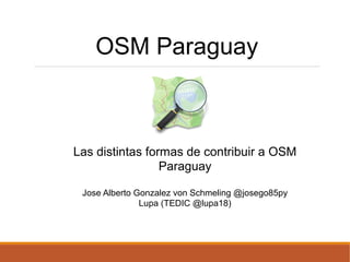 OSM Paraguay
Las distintas formas de contribuir a OSM
Paraguay
Jose Alberto Gonzalez von Schmeling @josego85py
Lupa (TEDIC @lupa18)
 