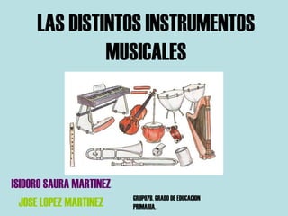 LAS DISTINTOS INSTRUMENTOS
              MUSICALES




ISIDORO SAURA MARTINEZ
                         GRUPO7B. GRADO DE EDUCACION
  JOSE LOPEZ MARTINEZ    PRIMARIA.
 