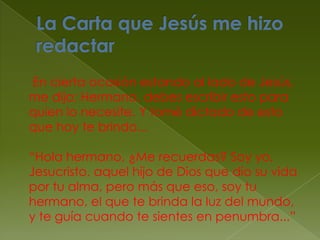 La Carta que Jesús me hizo redactar     En cierta ocasión estando al lado de Jesús, me dijo: Hermano, debes escribir esto para quien lo necesite. Y tomé dictado de esto que hoy te brindo...“Hola hermano, ¿Me recuerdas? Soy yo, Jesucristo, aquel hijo de Dios que dio su vida por tu alma, pero más que eso, soy tu hermano, el que te brinda la luz del mundo, y te guía cuando te sientes en penumbra...”