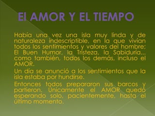 El AMOR Y EL TIEMPO    Había una vez una isla muy linda y de naturaleza indescriptible, en la que vivían todos los sentimientos y valores del hombre; El Buen Humor, la Tristeza, la Sabiduría... como también, todos los demás, incluso el AMOR.    Un día se anunció a los sentimientos que la isla estaba por hundirse.    Entonces todos prepararon sus barcos y partieron. Únicamente el AMOR quedó esperando solo, pacientemente, hasta el último momento.