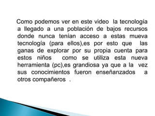   Como podemos ver en este video  la tecnología a llegado a una población de bajos recursos donde nunca tenían acceso a estas mueva tecnología (para ellos),es por esto que  las ganas de explorar por su propia cuenta para estos niños  como se utiliza esta nueva herramienta (pc),es grandiosa ya que a la  vez sus conocimientos fueron enseñanzados  a otros compañeros  .
