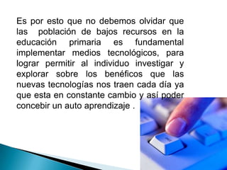 Es por esto que no debemos olvidar que las  población de bajos recursos en la educación primaria es fundamental implementar medios tecnológicos, para lograr permitir al individuo investigar y explorar sobre los benéficos que las nuevas tecnologías nos traen cada día ya que esta en constante cambio y así poder concebir un auto aprendizaje .