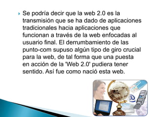Se podría decir que la web 2.0 es la transmisión que se ha dado de aplicaciones tradicionales hacia aplicaciones que funcionan a través de la web enfocadas al usuario final. El derrumbamiento de las punto-com supuso algún tipo de giro crucial para la web, de tal forma que una puesta en acción de la 'Web 2.0' pudiera tener sentido. Así fue como nació esta web. 