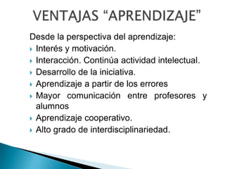 VENTAJAS “APRENDIZAJE”Desde la perspectiva del aprendizaje:Interés y motivación.Interacción. Continúa actividad intelectual. Desarrollo de la iniciativa. Aprendizaje a partir de los erroresMayor comunicación entre profesores y alumnosAprendizaje cooperativo. Alto grado de interdisciplinariedad. 