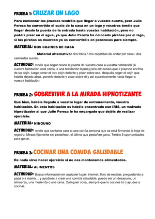 PRUEBA 1: CRUZAR UN LAGO
Para comenzar las pruebas tendréis que llegar a vuestro cuarto, pero Julio
Pereza ha convertido el suelo de la casa en un lago y vosotros tenéis que
llegar desde la puerta de la entrada hasta vuestra habitación, pero no
podéis pisar en el agua, ya que Julio Pereza ha colocado pirañas por el lago,
si las pirañas os muerden ya os convertiréis en perezosos para siempre.
MATERIAL: DOS COJINES DE CASA
Material alternativo: dos folios / dos zapatillas de andar por casa / dos
camisetas sucias.
Actividad: tenéis que llegar desde la puerta de vuestra casa a vuestra habitación (si
vuestra habitación está cerca, a una habitación lejana) para ello tenéis que ir pisando encima
de un cojín, luego poner el otro cojín delante y pisar sobre ese, después coger el cojín que
habéis dejado atrás, ponerlo delante y pisar sobre él y así sucesivamente hasta llegar a
vuestra habitación.
PRUEBA 2: SOBREVIVIR A LA MIRADA HIPNOTIZANTE
Qué bien, habéis llegado a vuestro lugar de entrenamiento, vuestra
habitación. En esta habitación os habéis encontrado con IRIS, un malvado
hipnotizador al que Julio Pereza le ha encargado que dejéis de realizar
ejercicio.
MATERIAL: NINGUNO
Actividad: tenéis que sentaros cara a cara con la persona que os está firmando la hoja de
registro. Miraos fijamente sin pestañear, el último que pestañee gana. Tenéis 5 oportunidades
para ganar.
PRUEBA 3: cocinar una comida saludable
De nada sirve hacer ejercicio si no nos mantenemos alimentados.
MATERIAL: ALIMENTOS
Actividad: Busca información en cualquier lugar: internet, libro de recetas, preguntando a
papá o a mamá… y ayúdales a crear una comida saludable, puede ser un desayuno, un
almuerzo, una merienda o una cena. Cualquier cosa, siempre que lo cocines tú o ayudes a
cocinar.
 