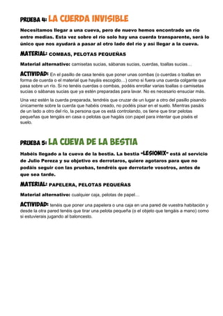 PRUEBA 4: la cuerda invisible
Necesitamos llegar a una cueva, pero de nuevo hemos encontrado un río
entre medias. Esta vez sobre el río solo hay una cuerda transparente, será lo
único que nos ayudará a pasar al otro lado del río y así llegar a la cueva.
MATERIAL: COMBAS, PELOTAS PEQUEÑAS
Material alternativo: camisetas sucias, sábanas sucias, cuerdas, toallas sucias…
Actividad: En el pasillo de casa tenéis que poner unas combas (o cuerdas o toallas en
forma de cuerda o el material que hayáis escogido…) como si fuera una cuerda colgante que
pasa sobre un río. Si no tenéis cuerdas o combas, podéis enrollar varias toallas o camisetas
sucias o sábanas sucias que ya estén preparadas para lavar. No es necesario ensuciar más.
Una vez estén la cuerda preparada, tendréis que cruzar de un lugar a otro del pasillo pisando
únicamente sobre la cuerda que habéis creado, no podéis pisar en el suelo. Mientras pasáis
de un lado a otro del río, la persona que os está controlando, os tiene que tirar pelotas
pequeñas que tengáis en casa o pelotas que hagáis con papel para intentar que piséis el
suelo.
PRUEBA 5: la cueva de la bestia
Habéis llegado a la cueva de la bestia. La bestia “lesionix” está al servicio
de Julio Pereza y su objetivo es derrotaros, quiere agotaros para que no
podáis seguir con las pruebas, tendréis que derrotarle vosotros, antes de
que sea tarde.
MATERIAL: PAPELERA, PELOTAS PEQUEÑAS
Material alternativo: cualquier caja, pelotas de papel…
Actividad: tenéis que poner una papelera o una caja en una pared de vuestra habitación y
desde la otra pared tenéis que tirar una pelota pequeña (o el objeto que tengáis a mano) como
si estuvierais jugando al baloncesto.
 