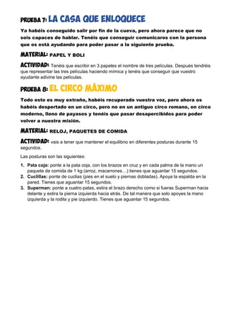 PRUEBA 7: la CASA QUE ENLOQUECE
Ya habéis conseguido salir por fin de la cueva, pero ahora parece que no
sois capaces de hablar. Tenéis que conseguir comunicaros con la persona
que os está ayudando para poder pasar a la siguiente prueba.
MATERIAL: PAPEL Y BOLI
Actividad: Tenéis que escribir en 3 papeles el nombre de tres películas. Después tendréis
que representar las tres películas haciendo mímica y tenéis que conseguir que vuestro
ayudante adivine las películas.
PRUEBA 8: el circo máximo
Todo esto es muy extraño, habéis recuperado vuestra voz, pero ahora os
habéis despertado en un circo, pero no en un antiguo circo romano, en circo
moderno, lleno de payasos y tenéis que pasar desapercibidos para poder
volver a nuestra misión.
MATERIAL: RELOJ, PAQUETES DE COMIDA
Actividad: vais a tener que mantener el equilibrio en diferentes posturas durante 15
segundos.
Las posturas son las siguientes:
1. Pata coja: ponte a la pata coja, con los brazos en cruz y en cada palma de la mano un
paquete de comida de 1 kg (arroz, macarrones…) tienes que aguantar 15 segundos.
2. Cuclillas: ponte de cuclias (pies en el suelo y piernas dobladas). Apoya la espalda en la
pared. Tienes que aguantar 15 segundos.
3. Superman: ponte a cuatro patas, estira el brazo derecho como si fueras Superman hacia
delante y estira la pierna izquierda hacia atrás. De tal manera que solo apoyes la mano
izquierda y la rodila y pie izquierdo. Tienes que aguantar 15 segundos.
 