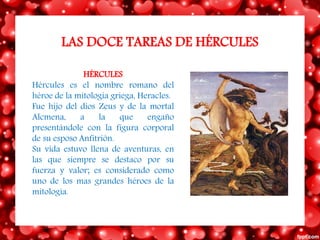 LAS DOCE TAREAS DE HÉRCULES
HÉRCULES
Hércules es el nombre romano del
héroe de la mitología griega, Heracles.
Fue hijo del dios Zeus y de la mortal
Alcmena, a la que engaño
presentándole con la figura corporal
de su esposo Anfitrión.
Su vida estuvo llena de aventuras, en
las que siempre se destaco por su
fuerza y valor; es considerado como
uno de los mas grandes héroes de la
mitología.
 