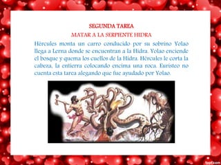SEGUNDA TAREA
MATAR A LA SERPIENTE HIDRA
Hércules monta un carro conducido por su sobrino Yolao
llega a Lerna donde se encuentran a la Hidra. Yolao enciende
el bosque y quema los cuellos de la Hidra. Hércules le corta la
cabeza, la entierra colocando encima una roca. Euristeo no
cuenta esta tarea alegando que fue ayudado por Yolao.
 