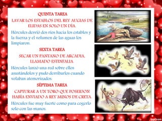 QUINTA TAREA
LAVAR LOS ESTABLOS DEL REY AUGIAS DE
ELIDAS EN SOLO UN DÍA.
Hércules desvió dos ríos hacia los establos y
la fuerza y el volumen de las aguas los
limpiaron.
SEXTA TAREA
SECAR UN PANTANO DE ARCADIA,
LLAMADO ESTINFALIA.
Hércules lanzó una red sobre ellos
asustándolos y pudo derribarlos cuando
volaban atemorizados.
SÉPTIMA TAREA
CAPTURAR A UN TORO QUE POSEIDON
HABÍA ENVIADO A REY MINOS DE CRETA.
Hércules fue muy fuerte como para cogerlo
solo con las manos.
 