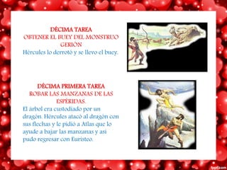 DÉCIMA TAREA
OBTENER EL BUEY DEL MONSTRUO
GERIÓN
Hércules lo derrotó y se llevo el buey.
DÉCIMA PRIMERA TAREA
ROBAR LAS MANZANAS DE LAS
ESPÉRIDAS.
El árbol era custodiado por un
dragón. Hércules atacó al dragón con
sus flechas y le pidió a Atlas que lo
ayude a bajar las manzanas y así
pudo regresar con Euristeo.
 