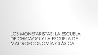 LOS MONETARISTAS: LA ESCUELA
DE CHICAGO Y LA ESCUELA DE
MACROECONOMÍA CLÁSICA
 