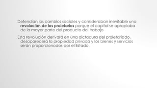 Defendían los cambios sociales y consideraban inevitable una
revolución de los proletarios porque el capital se apropiaba
de la mayor parte del producto del trabajo
Esta revolución derivará en una dictadura del proletariado,
desaparecerá la propiedad privada y los bienes y servicios
serán proporcionados por el Estado.
 
