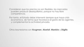Consideran que los precios no son flexibles, los mercados
pueden producir desequilibrios, porque no hay libre
competencia.
Por tanto, el Estado debe intervenir siempre que haya crisis
económica, de forma que favorezca el gasto de los agentes,
y complementar la actividad privada.
Otros keynesianos son Krugman, Akerlof, Mankiw y Stiglitz
 