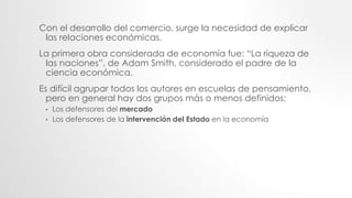 Con el desarrollo del comercio, surge la necesidad de explicar
las relaciones económicas.
La primera obra considerada de economía fue: “La riqueza de
las naciones”, de Adam Smith, considerado el padre de la
ciencia económica.
Es difícil agrupar todos los autores en escuelas de pensamiento,
pero en general hay dos grupos más o menos definidos:
• Los defensores del mercado
• Los defensores de la intervención del Estado en la economía
 