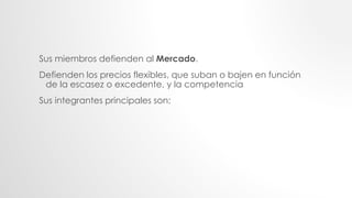 Sus miembros defienden al Mercado.
Defienden los precios flexibles, que suban o bajen en función
de la escasez o excedente, y la competencia
Sus integrantes principales son:
 