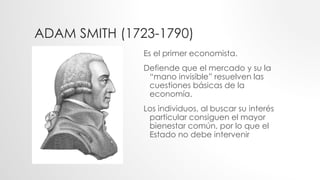 ADAM SMITH (1723-1790)
Es el primer economista.
Defiende que el mercado y su la
“mano invisible” resuelven las
cuestiones básicas de la
economía.
Los individuos, al buscar su interés
particular consiguen el mayor
bienestar común, por lo que el
Estado no debe intervenir
 