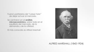Fueron partidarios del “Laisser faire”
de dejar actuar al mercado.
Se centraron en el análisis
microeconómico, sobre todo en el
equilibrio del mercado, de la
demanda y de la utilidad.
El más conocido es Alfred Marshall
ALFRED MARSHALL (1842-1924)
 
