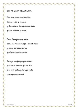 Para dibujar… Ph.R.Ch
EN MI CARA REDONDITA
En mi cara redondita
tengo ojos y nariz
y también tengo una boca
para comer y reír.
Con los ojos veo todo,
con la nariz hago ¡aatchííís !
y con la boca como
¡palomitas de maíz!
Tengo orejas pequeñitas
que me sirven para oír.
En mi cabeza tengo pelo
que yo peino así.
 