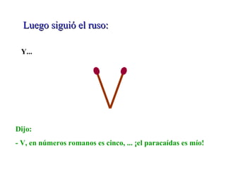 Luego siguió el ruso:Luego siguió el ruso:
Y...
Dijo:
- V, en números romanos es cinco, ... ¡el paracaídas es mío!
 