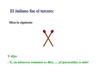 El italiano fue el tercero:El italiano fue el tercero:
Hizo lo siguiente
Y dijo:
- X, en números romanos es diez, ... ¡el paracaídas es mío!
 