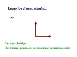 Luego fue el turno alemán...Luego fue el turno alemán...
... que:
Con seguridad dijo:
- En números romanos L es cincuenta, el paracaídas es mío!
 