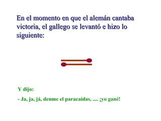 En el momento en que el alemán cantabaEn el momento en que el alemán cantaba
victoria, el gallego se levantó e hizo lovictoria, el gallego se levantó e hizo lo
siguiente:siguiente:
Y dijo:
- Ja, ja, já, denme el paracaídas, .... ¡yo gané!
 