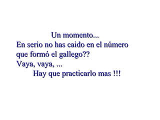 Un momento...Un momento...
En serio no has caido en el númeroEn serio no has caido en el número
que formó el gallego??que formó el gallego??
Vaya, vaya, ...Vaya, vaya, ...
Hay que practicarlo mas !!!Hay que practicarlo mas !!!
 