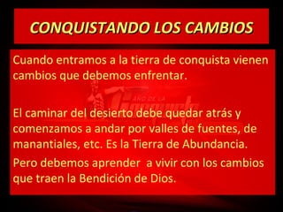 CONQUISTANDO LOS CAMBIOS
Cuando entramos a la tierra de conquista vienen
cambios que debemos enfrentar.
El caminar del desierto debe quedar atrás y
comenzamos a andar por valles de fuentes, de
manantiales, etc. Es la Tierra de Abundancia.
Pero debemos aprender a vivir con los cambios
que traen la Bendición de Dios.

 