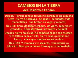 CAMBIOS EN LA TIERRA
del Desierto a Canaán

Deu 8:7 Porque Jehová tu Dios te introduce en la buena
tierra, tierra de arroyos, de aguas, de fuentes y de
manantiales, que brotan en vegas y montes;
Deu 8:8 tierra de trigo y cebada, de vides, higueras y
granados; tierra de olivos, de aceite y de miel;
Deu 8:9 tierra en la cual no comerás el pan con escasez,
ni te faltará nada en ella; tierra cuyas piedras son
hierro, y de cuyos montes sacarás cobre.
Deu 8:10 Y comerás y te saciarás, y bendecirás a
Jehová tu Dios por la buena tierra que te habrá dado.

 