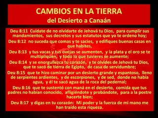 CAMBIOS EN LA TIERRA
del Desierto a Canaán

Deu 8:11 Cuídate de no olvidarte de Jehová tu Dios, para cumplir sus
mandamientos, sus decretos y sus estatutos que yo te ordeno hoy;
Deu 8:12 no suceda que comas y te sacies, y edifiques buenas casas en
que habites,
Deu 8:13 y tus vacas y tus ovejas se aumenten, y la plata y el oro se te
multipliquen, y todo lo que tuvieres se aumente;
Deu 8:14 y se enorgullezca tu corazón, y te olvides de Jehová tu Dios,
que te sacó de tierra de Egipto, de casa de servidumbre;
Deu 8:15 que te hizo caminar por un desierto grande y espantoso, lleno
de serpientes ardientes, y de escorpiones, y de sed, donde no había
agua, y él te sacó agua de la roca del pedernal;
Deu 8:16 que te sustentó con maná en el desierto, comida que tus
padres no habían conocido, afligiéndote y probándote, para a la postre
hacerte bien;
Deu 8:17 y digas en tu corazón: Mi poder y la fuerza de mi mano me
han traído esta riqueza.

 