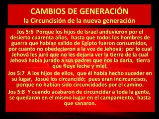 CAMBIOS DE GENERACIÓN

la Circuncisión de la nueva generación
Jos 5:6 Porque los hijos de Israel anduvieron por el
desierto cuarenta años, hasta que todos los hombres de
guerra que habían salido de Egipto fueron consumidos,
por cuanto no obedecieron a la voz de Jehová; por lo cual
Jehová les juró que no les dejaría ver la tierra de la cual
Jehová había jurado a sus padres que nos la daría, tierra
que fluye leche y miel.
Jos 5:7 A los hijos de ellos, que él había hecho suceder en
su lugar, Josué los circuncidó; pues eran incircuncisos,
porque no habían sido circuncidados por el camino.
Jos 5:8 Y cuando acabaron de circuncidar a toda la gente,
se quedaron en el mismo lugar en el campamento, hasta
que sanaron.

 