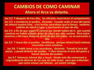 CAMBIOS DE COMO CAMINAR
Ahora el Arca va delante.

Jos 3:2 Y después de tres días, los oficiales recorrieron el campamento,
Jos 3:3 y mandaron al pueblo, diciendo: Cuando veáis el arca del pacto
de Jehová vuestro Dios, y los levitas sacerdotes que la llevan, vosotros
saldréis de vuestro lugar y marcharéis en pos de ella,
Jos 3:4 a fin de que sepáis el camino por donde habéis de ir; por cuanto
vosotros no habéis pasado antes de ahora por este camino. Pero entre
vosotros y ella haya distancia como de dos mil codos; no os acercaréis a
ella.
Jos 3:5 Y Josué dijo al pueblo: Santificaos, porque Jehová hará mañana
maravillas entre vosotros.
Jos 3:6 Y habló Josué a los sacerdotes, diciendo: Tomad el arca del
pacto, y pasad delante del pueblo. Y ellos tomaron el arca del pacto y
fueron delante del pueblo.
Jos 3:7 Entonces Jehová dijo a Josué: Desde este día comenzaré a
engrandecerte delante de los ojos de todo Israel, para que entiendan
que como estuve con Moisés, así estaré contigo.

 