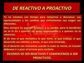 DE REACTIVO A PROACTIVO
Ya no estamos con tiempo para relajarnos o descansar. Las
oportunidades y los cambios que enfrentamos nos exigen ser
diferentes.
Dios siempre ha querido bendecir a su pueblo, pero la bendición
no se le da a quienes no serán responsables y a quienes no la
valorarán.
El da mas al que multiplica lo que tiene, al que trabaja, al que
desarrolla sus talentos y dones, al que esta sirviendo.
En el desierto nos movíamos cuando la nube se movía, en Canaán
debemos ir a pisar el terreno para recibirlo.

DEJEMOS DE SER REACTIVOS Y COMENCEMOS A SER
PROACTIVOS.

 