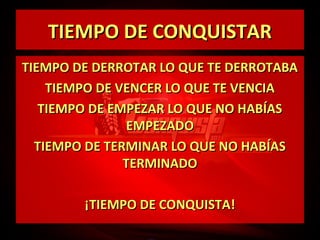 TIEMPO DE CONQUISTAR
TIEMPO DE DERROTAR LO QUE TE DERROTABA
TIEMPO DE VENCER LO QUE TE VENCIA
TIEMPO DE EMPEZAR LO QUE NO HABÍAS
EMPEZADO
TIEMPO DE TERMINAR LO QUE NO HABÍAS
TERMINADO
¡TIEMPO DE CONQUISTA!

 