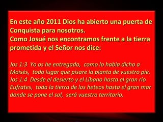 En este año 2011 Dios ha abierto una puerta de
Conquista para nosotros.
Como Josué nos encontramos frente a la tierra
prometida y el Señor nos dice:
Jos 1:3 Yo os he entregado, como lo había dicho a
Moisés, todo lugar que pisare la planta de vuestro pie.
Jos 1:4 Desde el desierto y el Líbano hasta el gran río
Eufrates, toda la tierra de los heteos hasta el gran mar
donde se pone el sol, será vuestro territorio.

 