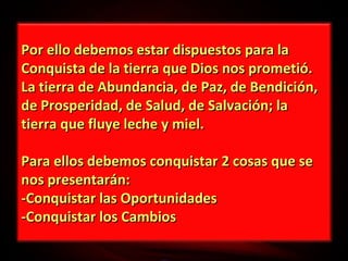 Por ello debemos estar dispuestos para la
Conquista de la tierra que Dios nos prometió.
La tierra de Abundancia, de Paz, de Bendición,
de Prosperidad, de Salud, de Salvación; la
tierra que fluye leche y miel.
Para ellos debemos conquistar 2 cosas que se
nos presentarán:
-Conquistar las Oportunidades
-Conquistar los Cambios

 