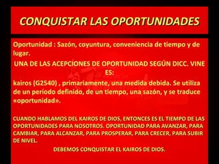 CONQUISTAR LAS OPORTUNIDADES
Oportunidad : Sazón, coyuntura, conveniencia de tiempo y de
lugar.
UNA DE LAS ACEPCIONES DE OPORTUNIDAD SEGÚN DICC. VINE
ES:
kairos (G2540) , primariamente, una medida debida. Se utiliza
de un período definido, de un tiempo, una sazón, y se traduce
«oportunidad».
CUANDO HABLAMOS DEL KAIROS DE DIOS, ENTONCES ES EL TIEMPO DE LAS
OPORTUNIDADES PARA NOSOTROS. OPORTUNIDAD PARA AVANZAR, PARA
CAMBIAR, PARA ALCANZAR, PARA PROSPERAR, PARA CRECER, PARA SUBIR
DE NIVEL.
DEBEMOS CONQUISTAR EL KAIROS DE DIOS.

 