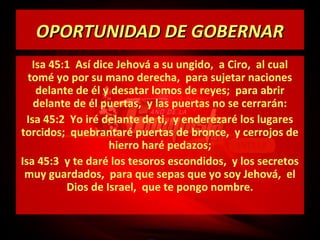 OPORTUNIDAD DE GOBERNAR
Isa 45:1 Así dice Jehová a su ungido, a Ciro, al cual
tomé yo por su mano derecha, para sujetar naciones
delante de él y desatar lomos de reyes; para abrir
delante de él puertas, y las puertas no se cerrarán:
Isa 45:2 Yo iré delante de ti, y enderezaré los lugares
torcidos; quebrantaré puertas de bronce, y cerrojos de
hierro haré pedazos;
Isa 45:3 y te daré los tesoros escondidos, y los secretos
muy guardados, para que sepas que yo soy Jehová, el
Dios de Israel, que te pongo nombre.

 
