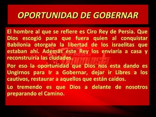 OPORTUNIDAD DE GOBERNAR
El hombre al que se refiere es Ciro Rey de Persia. Que
Dios escogió para que fuera quien al conquistar
Babilonia otorgara la libertad de los israelitas que
estaban ahí. Además este Rey los enviaría a casa y
reconstruiría las ciudades.
Por eso la oportunidad que Dios nos esta dando es
Ungirnos para Ir a Gobernar, dejar ir Libres a los
cautivos, restaurar a aquellos que están caídos.
Lo tremendo es que Dios a delante de nosotros
preparando el Camino.

 