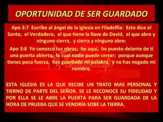 OPORTUNIDAD DE SER GUARDADO
Apo 3:7 Escribe al ángel de la iglesia en Filadelfia: Esto dice el
Santo, el Verdadero, el que tiene la llave de David, el que abre y
ninguno cierra, y cierra y ninguno abre:
Apo 3:8 Yo conozco tus obras; he aquí, he puesto delante de ti
una puerta abierta, la cual nadie puede cerrar; porque aunque
tienes poca fuerza, has guardado mi palabra, y no has negado mi
nombre.
ESTA IGLESIA ES LA QUE RECIBE UN TRATO MAS PERSONAL Y
TIERNO DE PARTE DEL SEÑOR. SE LE RECONOCE SU FIDELIDAD Y
POR ELLA SE LE ABRE LA PUERTA PARA SER GUARDADA DE LA
HORA DE PRUEBA QUE SE VENDRÍA SOBE LA TIERRA.

 